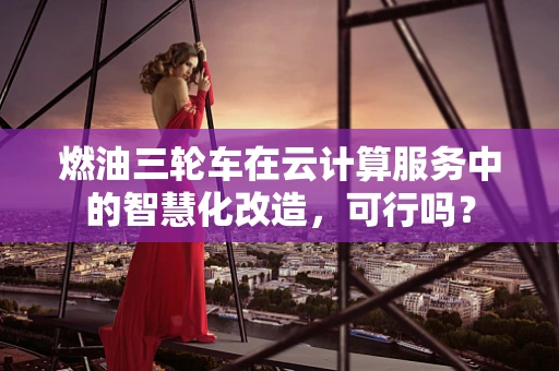 燃油三轮车在云计算服务中的智慧化改造，可行吗？