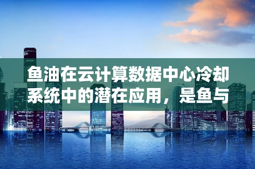 鱼油在云计算数据中心冷却系统中的潜在应用，是鱼与熊掌兼得还是另辟蹊径？