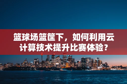 篮球场篮筐下，如何利用云计算技术提升比赛体验？