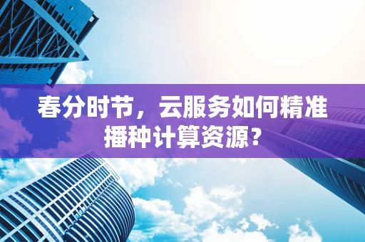 春分时节，云服务如何精准播种计算资源？