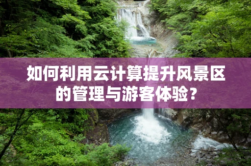 如何利用云计算提升风景区的管理与游客体验？