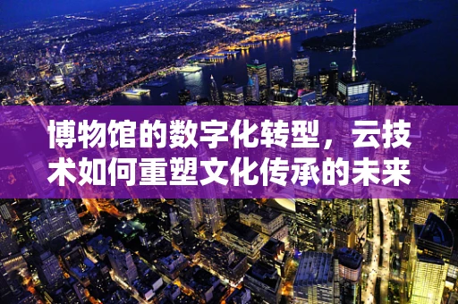 博物馆的数字化转型，云技术如何重塑文化传承的未来？