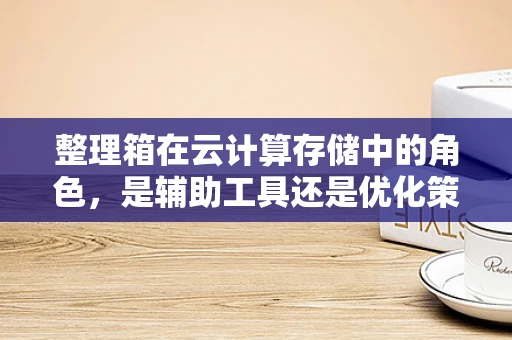 整理箱在云计算存储中的角色，是辅助工具还是优化策略？
