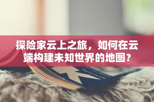 探险家云上之旅，如何在云端构建未知世界的地图？