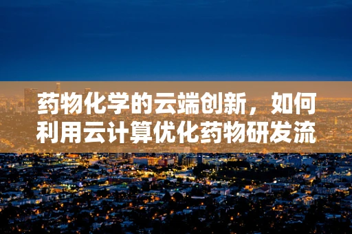 药物化学的云端创新，如何利用云计算优化药物研发流程？