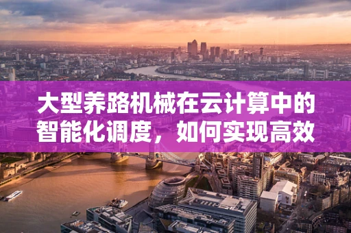 大型养路机械在云计算中的智能化调度，如何实现高效运维？