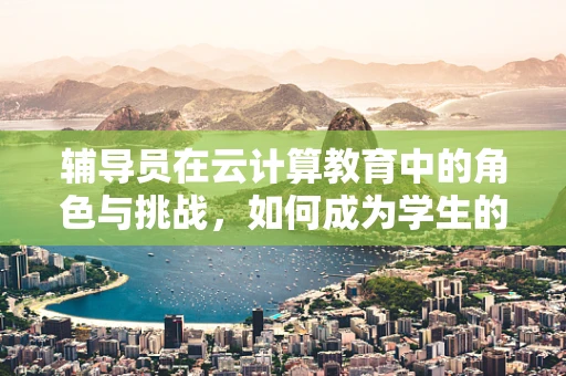 辅导员在云计算教育中的角色与挑战，如何成为学生的云端引路人？