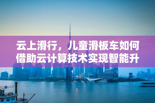 云上滑行，儿童滑板车如何借助云计算技术实现智能升级？