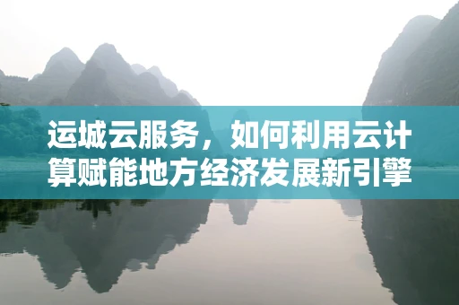 运城云服务，如何利用云计算赋能地方经济发展新引擎？