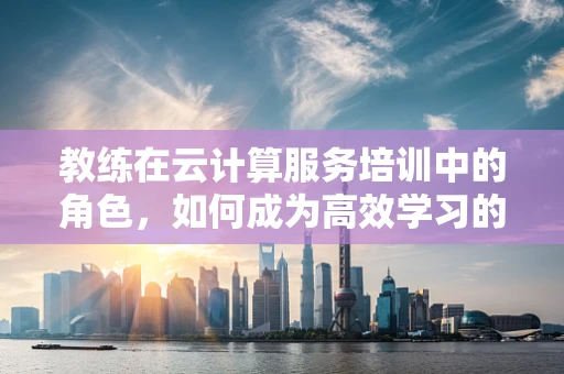 教练在云计算服务培训中的角色，如何成为高效学习的引导者？