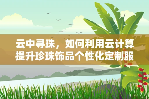 云中寻珠，如何利用云计算提升珍珠饰品个性化定制服务？