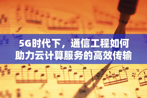 5G时代下，通信工程如何助力云计算服务的高效传输？