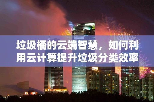 垃圾桶的云端智慧，如何利用云计算提升垃圾分类效率？