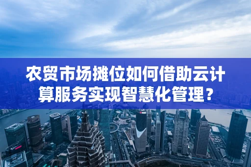 农贸市场摊位如何借助云计算服务实现智慧化管理？