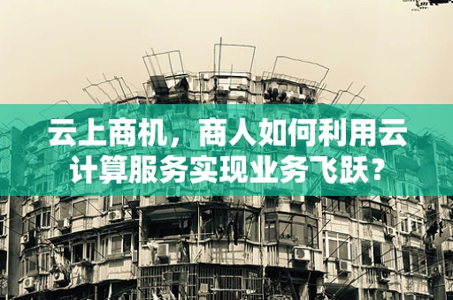 云上商机，商人如何利用云计算服务实现业务飞跃？