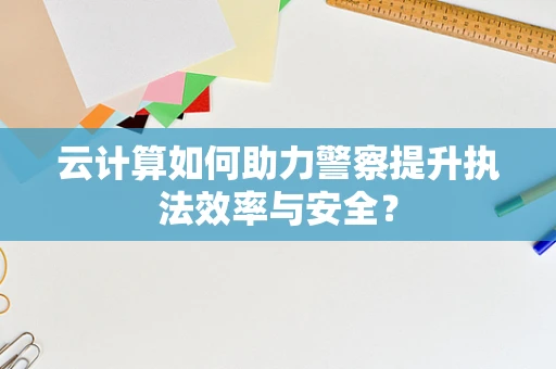 云计算如何助力警察提升执法效率与安全？