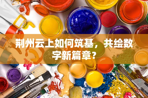 荆州云上如何筑基，共绘数字新篇章？