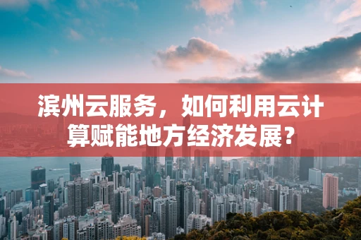 滨州云服务，如何利用云计算赋能地方经济发展？