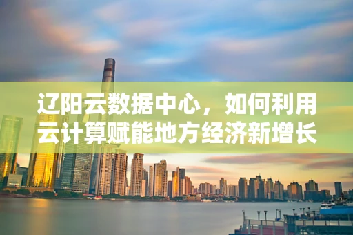 辽阳云数据中心，如何利用云计算赋能地方经济新增长？