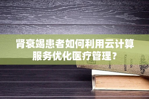 肾衰竭患者如何利用云计算服务优化医疗管理？