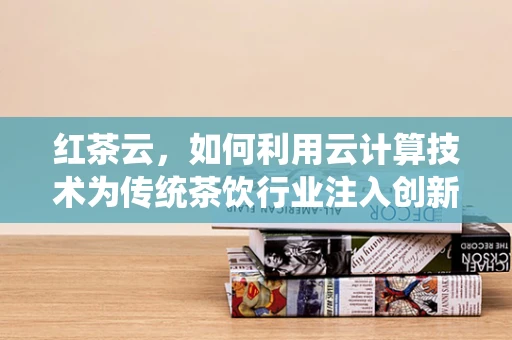 红茶云，如何利用云计算技术为传统茶饮行业注入创新活力？