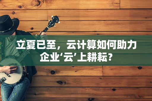 立夏已至，云计算如何助力企业‘云’上耕耘？