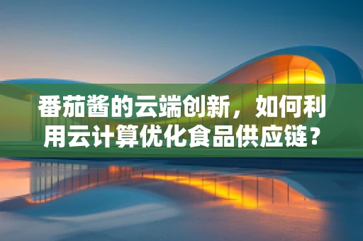 番茄酱的云端创新，如何利用云计算优化食品供应链？