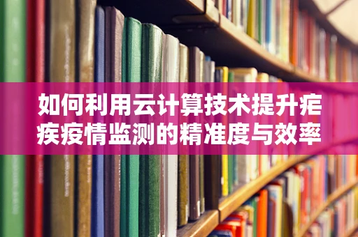 如何利用云计算技术提升疟疾疫情监测的精准度与效率？