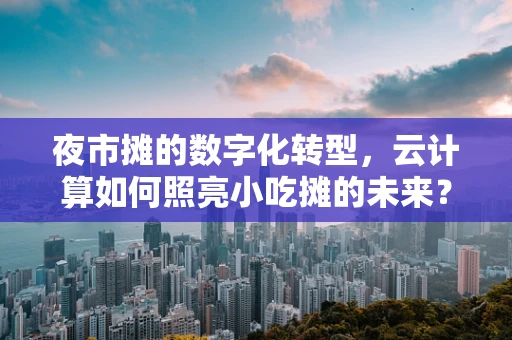 夜市摊的数字化转型，云计算如何照亮小吃摊的未来？