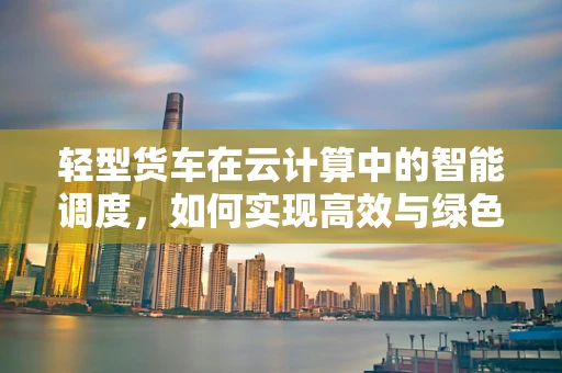 轻型货车在云计算中的智能调度，如何实现高效与绿色的双重目标？