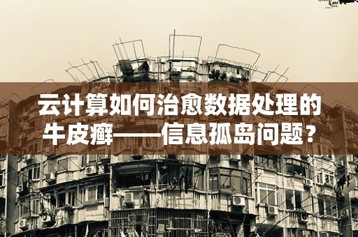云计算如何治愈数据处理的牛皮癣——信息孤岛问题？