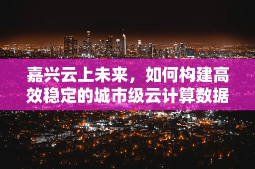 嘉兴云上未来，如何构建高效稳定的城市级云计算数据中心？