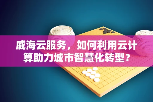 威海云服务，如何利用云计算助力城市智慧化转型？