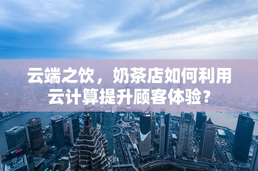 云端之饮，奶茶店如何利用云计算提升顾客体验？