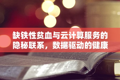 缺铁性贫血与云计算服务的隐秘联系，数据驱动的健康管理新视角