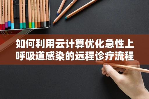 如何利用云计算优化急性上呼吸道感染的远程诊疗流程？