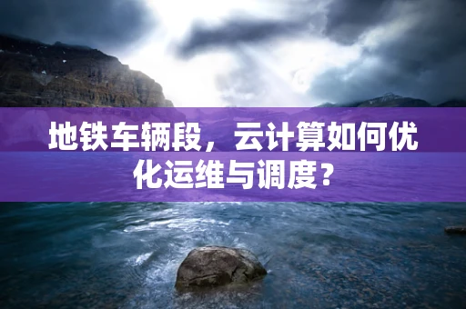 地铁车辆段，云计算如何优化运维与调度？
