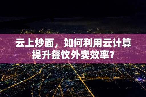 云上炒面，如何利用云计算提升餐饮外卖效率？