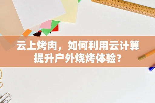 云上烤肉，如何利用云计算提升户外烧烤体验？