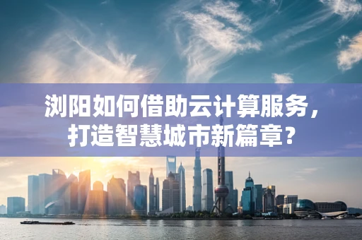 浏阳如何借助云计算服务，打造智慧城市新篇章？