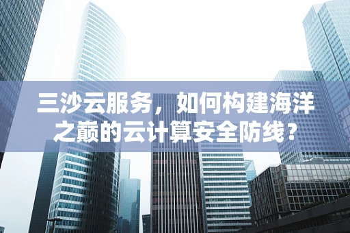 三沙云服务，如何构建海洋之巅的云计算安全防线？