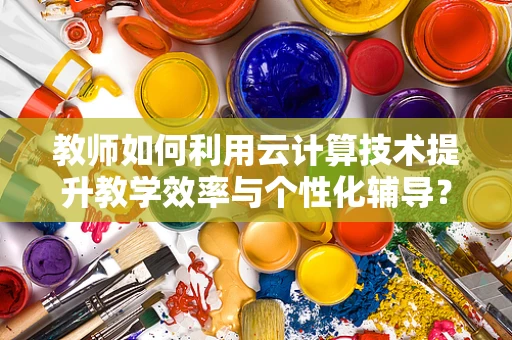 教师如何利用云计算技术提升教学效率与个性化辅导？