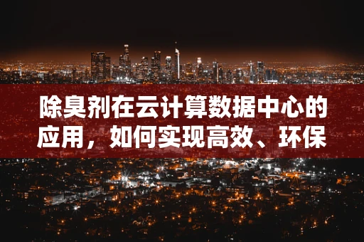 除臭剂在云计算数据中心的应用，如何实现高效、环保的异味管理？
