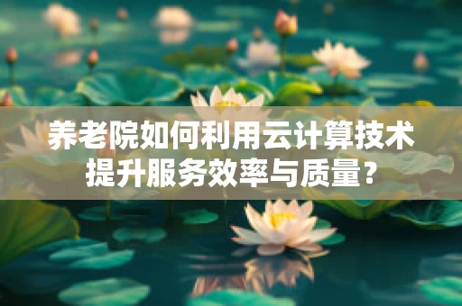 养老院如何利用云计算技术提升服务效率与质量？