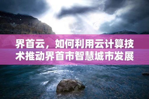 界首云，如何利用云计算技术推动界首市智慧城市发展？
