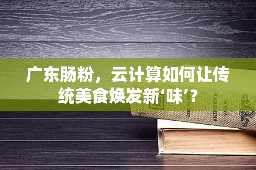 广东肠粉，云计算如何让传统美食焕发新‘味’？