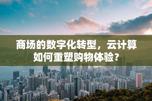 商场的数字化转型，云计算如何重塑购物体验？