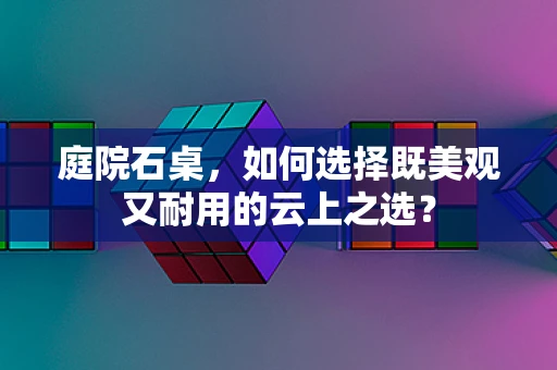 庭院石桌，如何选择既美观又耐用的云上之选？