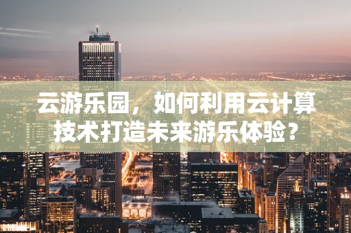 云游乐园，如何利用云计算技术打造未来游乐体验？