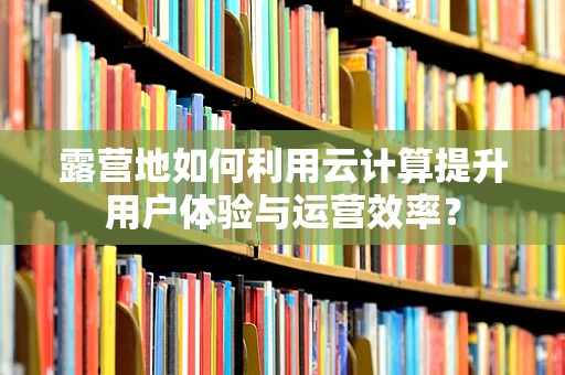 露营地如何利用云计算提升用户体验与运营效率？